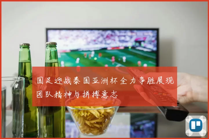 国足迎战泰国亚洲杯全力争胜展现团队精神与拼搏意志