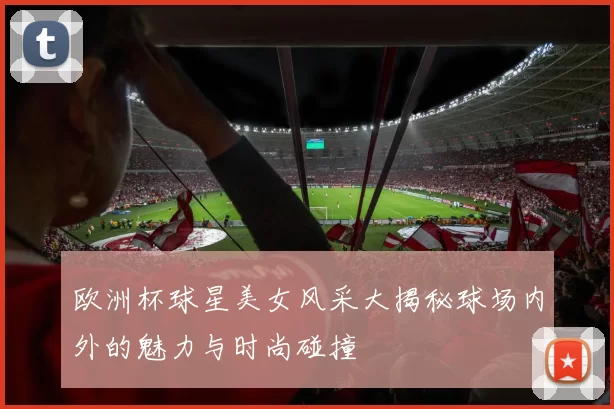 欧洲杯球星美女风采大揭秘球场内外的魅力与时尚碰撞